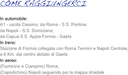 COME RAGGIUNGERCI 

In automobile:
A1 - uscita Cassino; da Roma - S.S. Pontina;
da Napoli - S.S. Domiziana;
da Capua S.S. Appia Formia - Gaeta
In treno:
Stazione di Formia collegata con Roma Termini e Napoli Centrale,
a 6 Km. dal centro abitato di Gaeta
In aereo:
(Fiumicino e Ciampino) Roma,
(Capodichino) Napoli seguendo poi la mappa stradale
