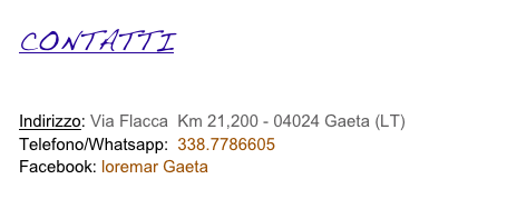 CONTATTI

COME RAGGIUNGERCI - MAPPA 
Indirizzo: Via Flacca, Km 21,200 - 04024 Gaeta (LT) 
Telefono/Whatsapp:  338.7786605 
Facebook: loremar Gaeta