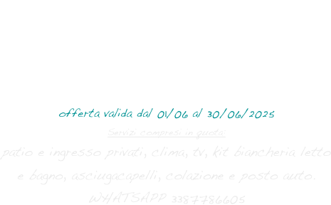 SUNSET ON THE BEACH GIUGNO
3 notti (domenica-giovedì) 
per 2 persone - salvo disponibilità  
€ 250,00
offerta valida dal 01/06 al 30/06/2025
Servizi compresi in quota:
patio e ingresso privati, clima, tv, kit biancheria letto e bagno, asciugacapelli, colazione e posto auto. 
WHATSAPP 3387786605
