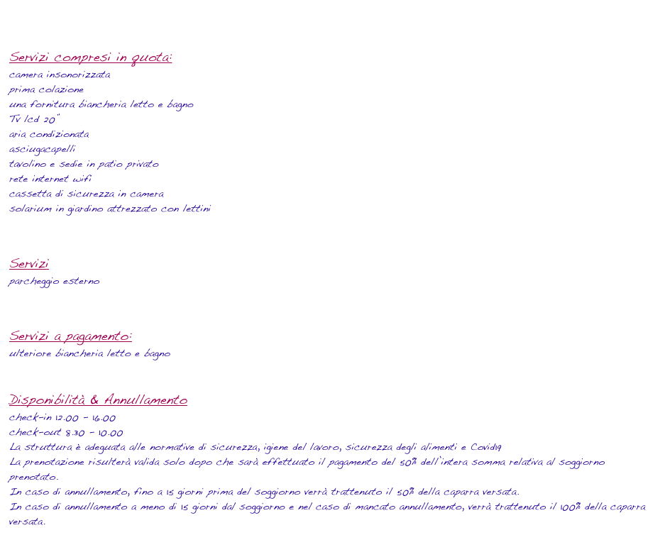

Servizi compresi in quota:
camera insonorizzata 
prima colazione
una fornitura biancheria letto e bagno 
Tv lcd 20”
aria condizionata
asciugacapelli
tavolino e sedie in patio privato
rete internet wifi 
cassetta di sicurezza in camera 
solarium in giardino attrezzato con lettini


Servizi
parcheggio esterno


Servizi a pagamento:
ulteriore biancheria letto e bagno 


Disponibilità & Annullamento
check-in 12.00 - 16.00
check-out 8.30 - 10.00
La struttura è adeguata alle normative di sicurezza, igiene del lavoro, sicurezza degli alimenti e Covid19 
La prenotazione risulterà valida solo dopo che sarà effettuato il pagamento del 50% dell’intera somma relativa al soggiorno prenotato.
In caso di annullamento, fino a 15 giorni prima del soggiorno verrà trattenuto il 50% della caparra versata.
In caso di annullamento a meno di 15 giorni dal soggiorno e nel caso di mancato annullamento, verrà trattenuto il 100% della caparra versata.
livepage.apple.com